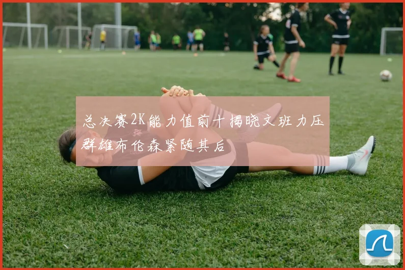 总决赛2K能力值前十揭晓文班力压群雄布伦森紧随其后