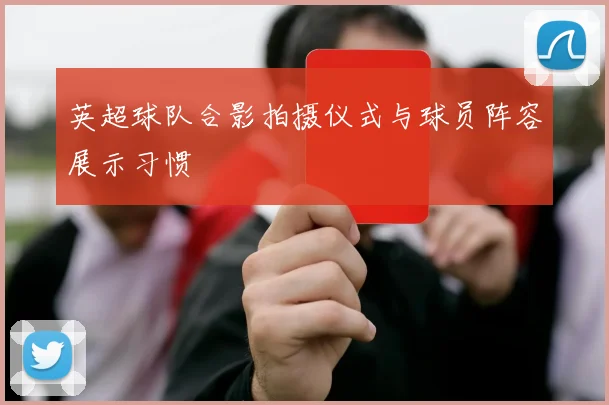 英超球队合影拍摄仪式与球员阵容展示习惯