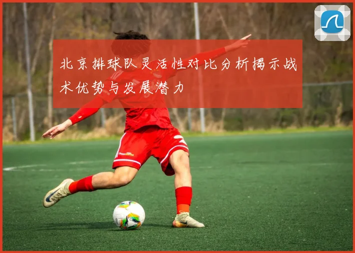 北京排球队灵活性对比分析揭示战术优势与发展潜力