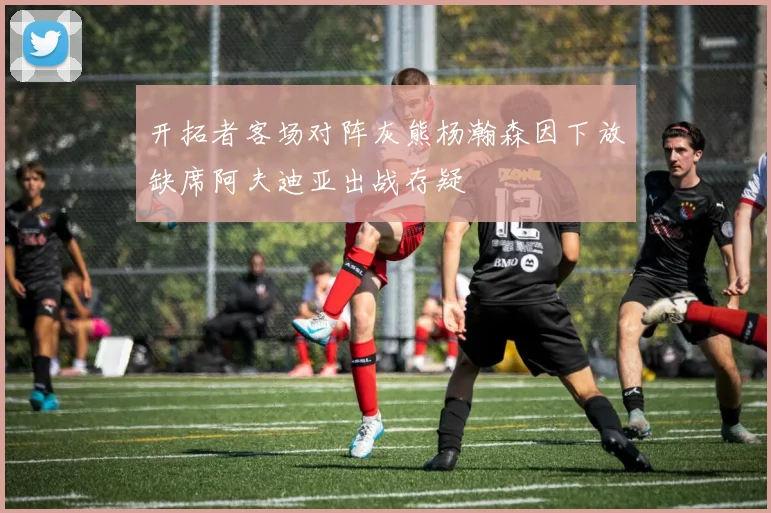 开拓者客场对阵灰熊杨瀚森因下放缺席阿夫迪亚出战存疑