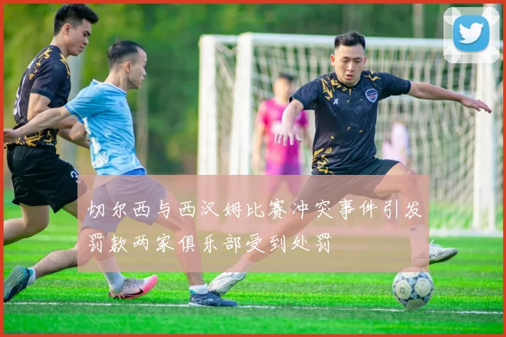 切尔西与西汉姆比赛冲突事件引发罚款两家俱乐部受到处罚