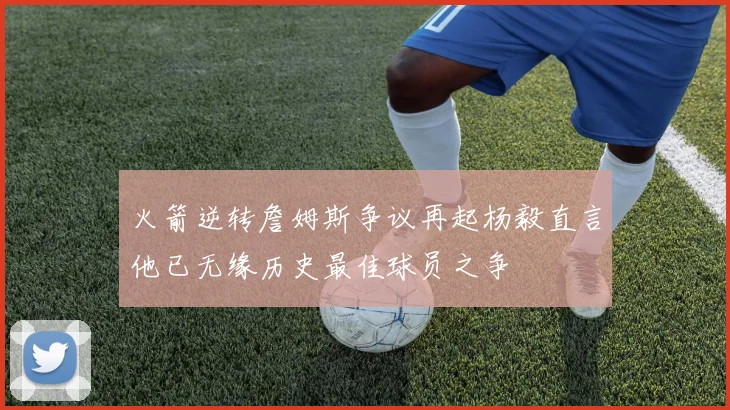火箭逆转詹姆斯争议再起杨毅直言他已无缘历史最佳球员之争