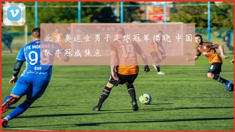 北京奥运会男子足球冠军揭晓 中国队夺冠成焦点
