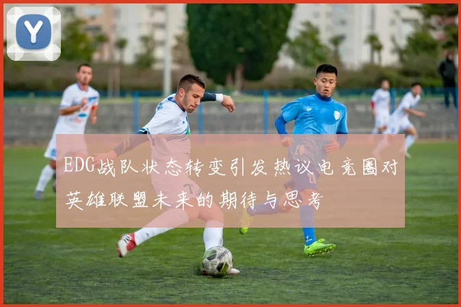 EDG战队状态转变引发热议电竞圈对英雄联盟未来的期待与思考