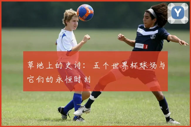 草地上的史诗：五个世界杯球场与它们的永恒时刻